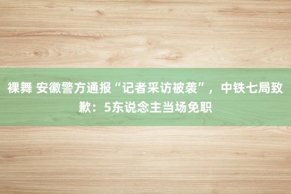 裸舞 安徽警方通报“记者采访被袭”，中铁七局致歉：5东说念主当场免职