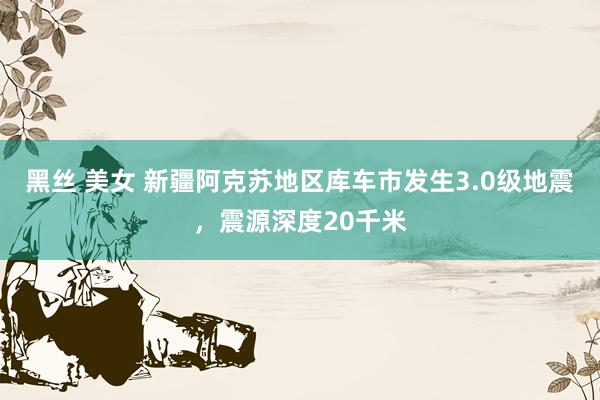 黑丝 美女 新疆阿克苏地区库车市发生3.0级地震，震源深度20千米