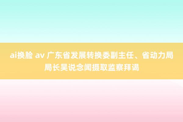 ai换脸 av 广东省发展转换委副主任、省动力局局长吴说念闻摄取监察拜谒