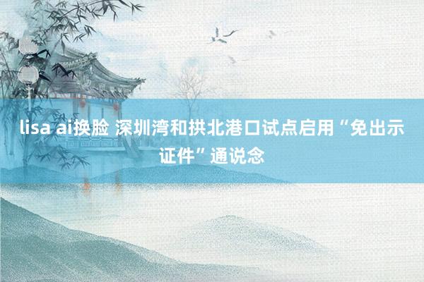 lisa ai换脸 深圳湾和拱北港口试点启用“免出示证件”通说念