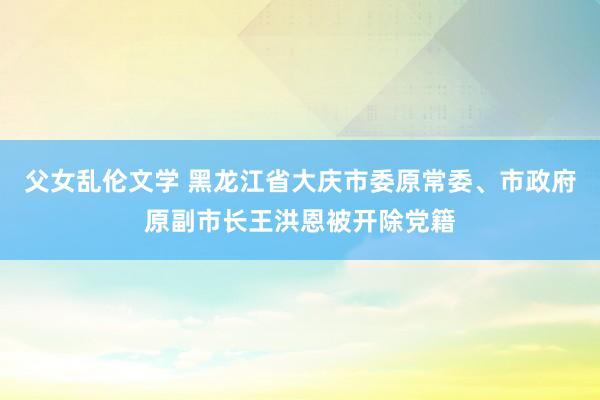父女乱伦文学 黑龙江省大庆市委原常委、市政府原副市长王洪恩被开除党籍