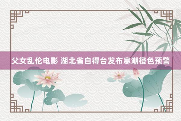 父女乱伦电影 湖北省自得台发布寒潮橙色预警