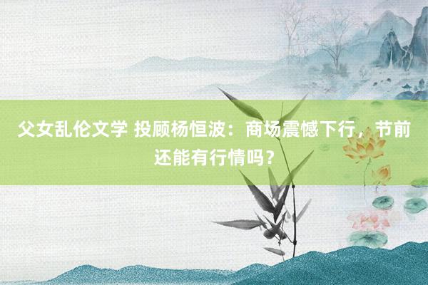 父女乱伦文学 投顾杨恒波：商场震憾下行，节前还能有行情吗？