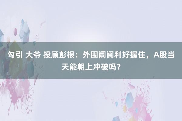 勾引 大爷 投顾彭根：外围阛阓利好握住，A股当天能朝上冲破吗？