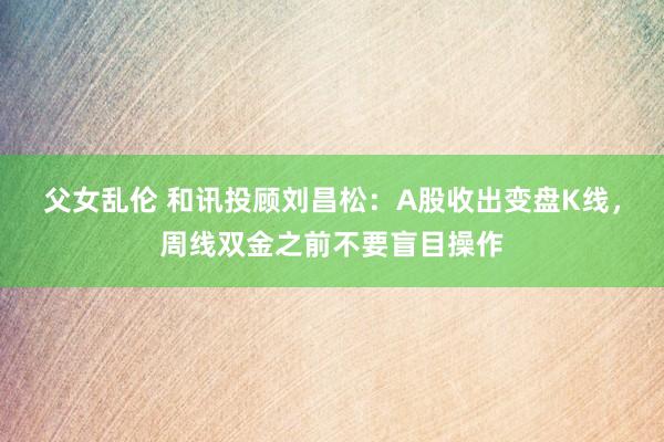 父女乱伦 和讯投顾刘昌松：A股收出变盘K线，周线双金之前不要盲目操作
