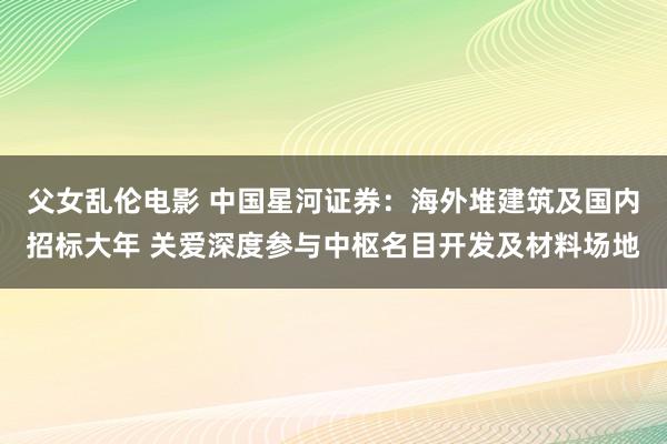 父女乱伦电影 中国星河证券：海外堆建筑及国内招标大年 关爱深度参与中枢名目开发及材料场地