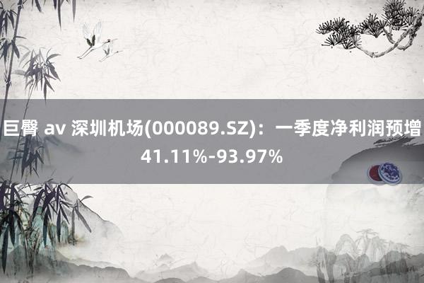 巨臀 av 深圳机场(000089.SZ)：一季度净利润预增41.11%-93.97%