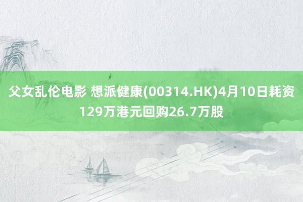 父女乱伦电影 想派健康(00314.HK)4月10日耗资129万港元回购26.7万股